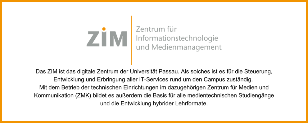 Bild von ZIM Logo mit Text: Das ZIM ist das digitale Zentrum der Universität Passau. Als solches ist es für die Steuerung, Entwicklung und Erbringung aller IT-Services rund um den Campus zuständig. Mit dem Betrieb der technischen Einrichtungen im dazugehörigen Zentrum für Medien und Kommunikation (ZMK) bildet es außerdem die Basis für alle medientechnischen Studiengänge und die Entwicklung hybrider Lehrformate.